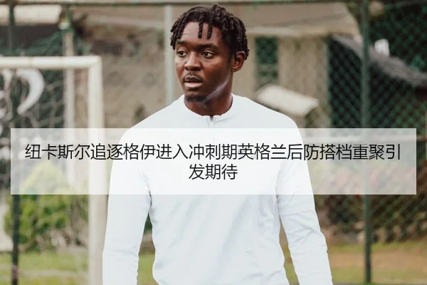 纽卡斯尔追逐格伊进入冲刺期英格兰后防搭档重聚引发期待